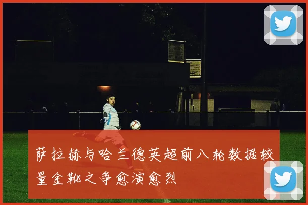 萨拉赫与哈兰德英超前八轮数据较量金靴之争愈演愈烈