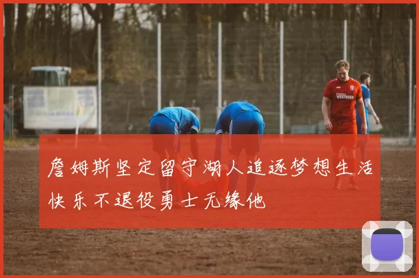 詹姆斯坚定留守湖人追逐梦想生活快乐不退役勇士无缘他