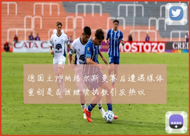 德国主帅纳格尔斯曼赛后遭遇媒体重创是否该继续执教引发热议
