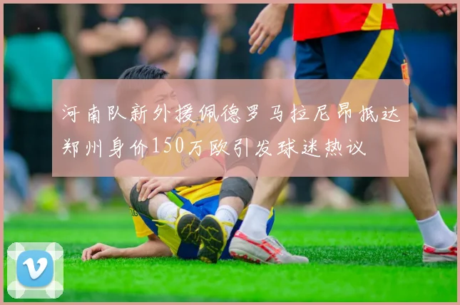 河南队新外援佩德罗马拉尼昂抵达郑州身价150万欧引发球迷热议