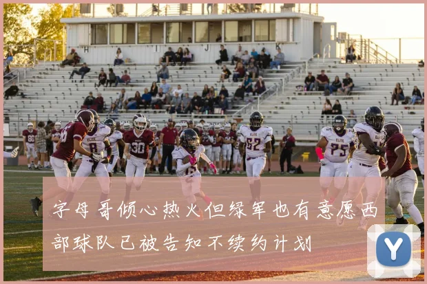 字母哥倾心热火但绿军也有意愿西部球队已被告知不续约计划