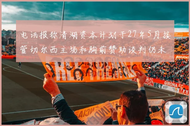 电讯报称清湖资本计划于27年5月接管切尔西主场和胸前赞助谈判仍未取得进展