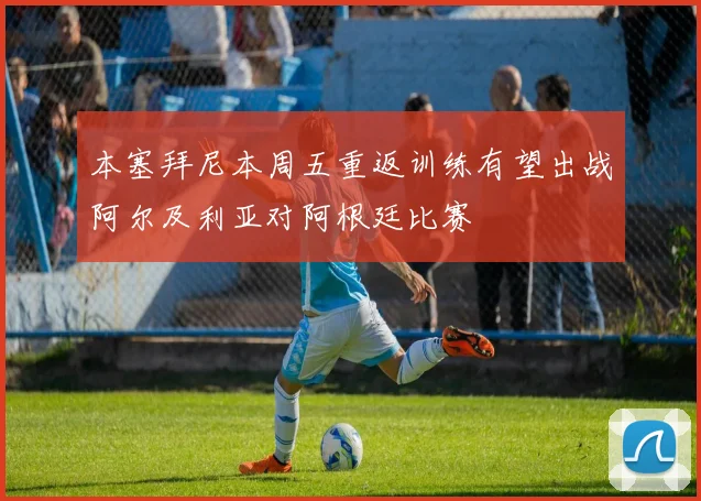 本塞拜尼本周五重返训练有望出战阿尔及利亚对阿根廷比赛
