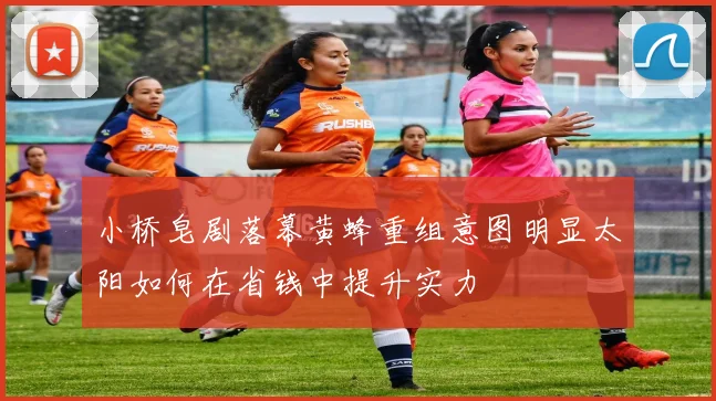 小桥皂剧落幕黄蜂重组意图明显太阳如何在省钱中提升实力
