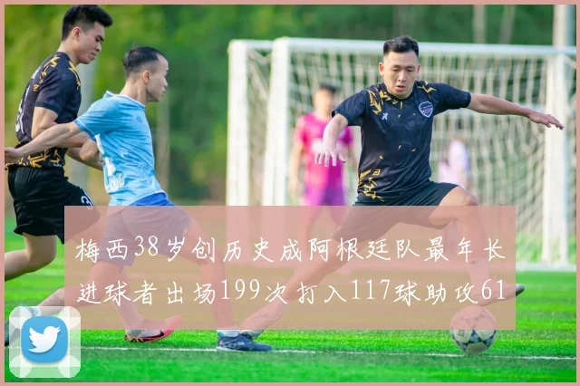 梅西38岁创历史成阿根廷队最年长进球者出场199次打入117球助攻61次