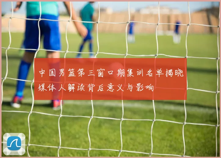 中国男篮第三窗口期集训名单揭晓媒体人解读背后意义与影响