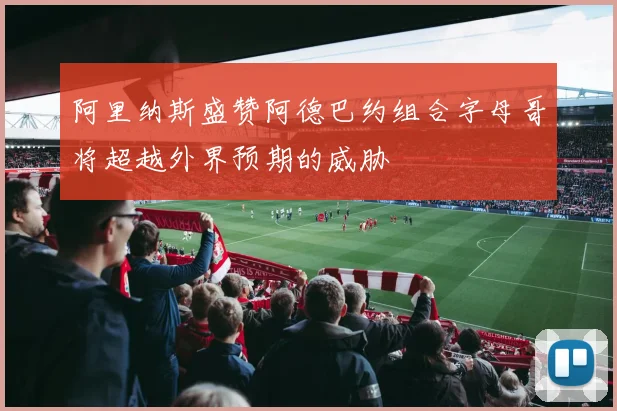 阿里纳斯盛赞阿德巴约组合字母哥将超越外界预期的威胁