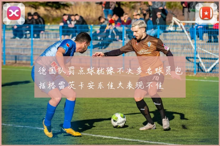德国队罚点球犹豫不决多名球员包括格雷茨卡安东佳夫表现不佳