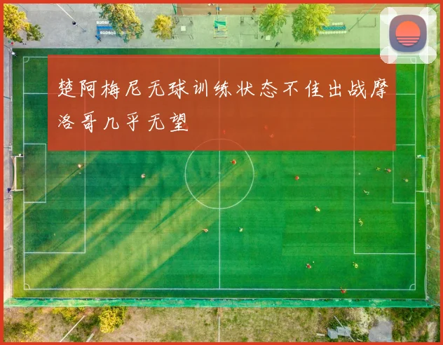 楚阿梅尼无球训练状态不佳出战摩洛哥几乎无望